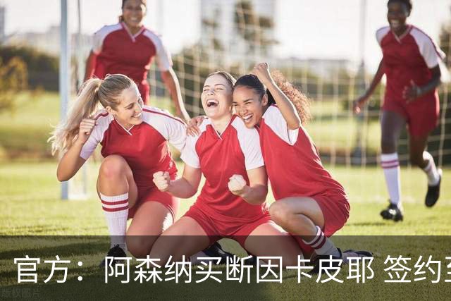 官方：阿森纳买断因卡皮耶 签约至2031年转会费4000万欧