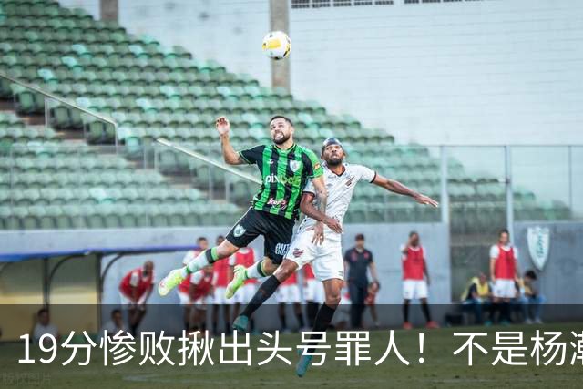 19分惨败揪出头号罪人！不是杨瀚森、胡金秋，全场灾难级发挥